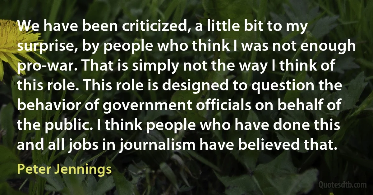 We have been criticized, a little bit to my surprise, by people who think I was not enough pro-war. That is simply not the way I think of this role. This role is designed to question the behavior of government officials on behalf of the public. I think people who have done this and all jobs in journalism have believed that. (Peter Jennings)