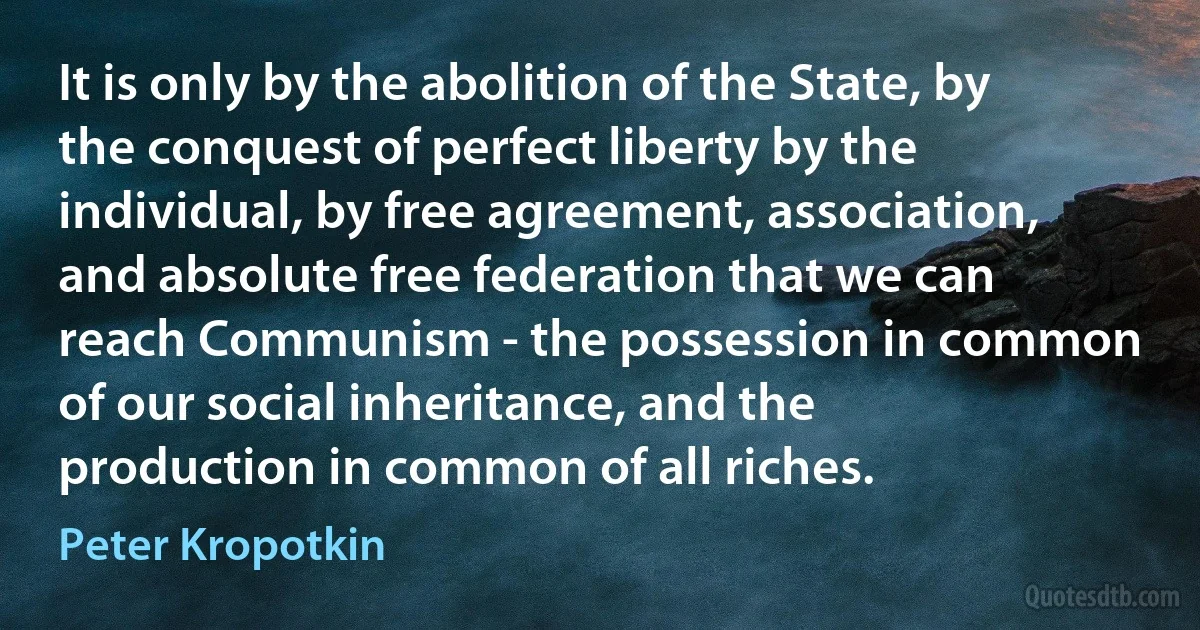 It is only by the abolition of the State, by the conquest of perfect liberty by the individual, by free agreement, association, and absolute free federation that we can reach Communism - the possession in common of our social inheritance, and the production in common of all riches. (Peter Kropotkin)