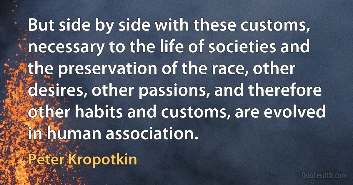 But side by side with these customs, necessary to the life of societies and the preservation of the race, other desires, other passions, and therefore other habits and customs, are evolved in human association. (Peter Kropotkin)