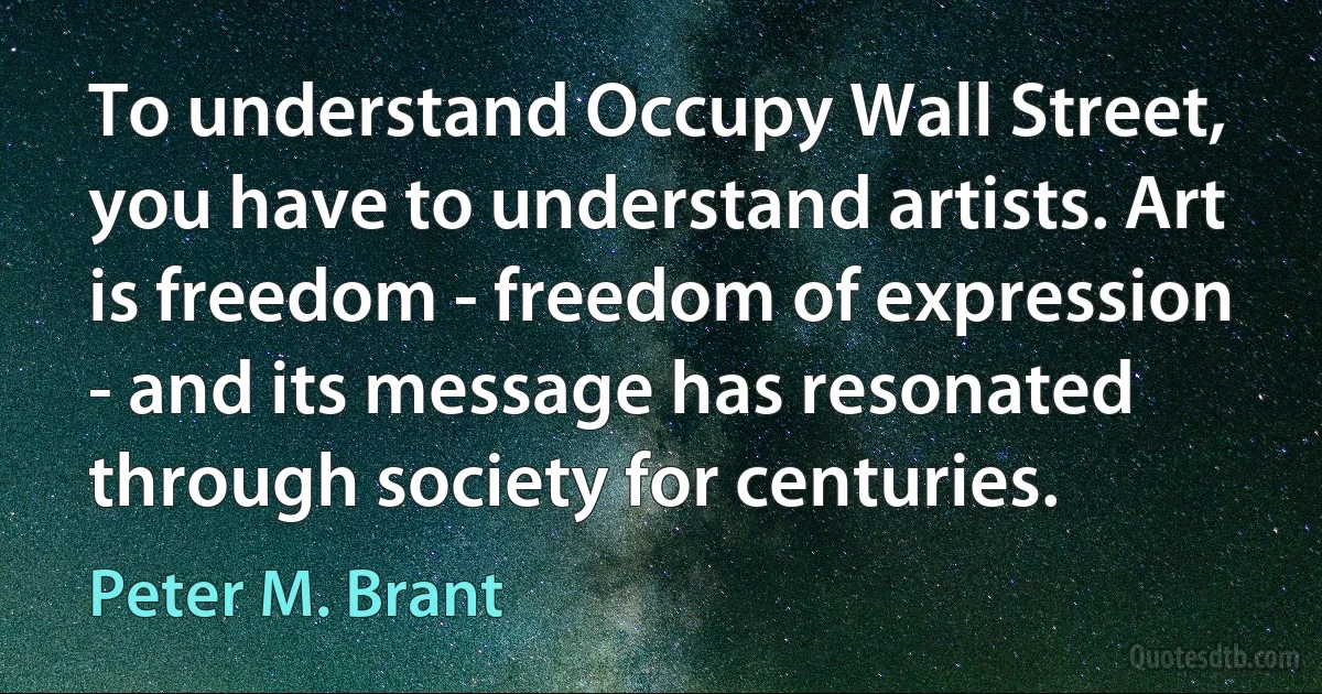 To understand Occupy Wall Street, you have to understand artists. Art is freedom - freedom of expression - and its message has resonated through society for centuries. (Peter M. Brant)