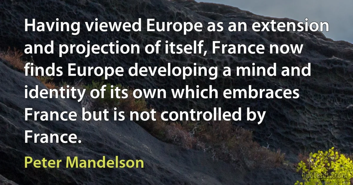 Having viewed Europe as an extension and projection of itself, France now finds Europe developing a mind and identity of its own which embraces France but is not controlled by France. (Peter Mandelson)