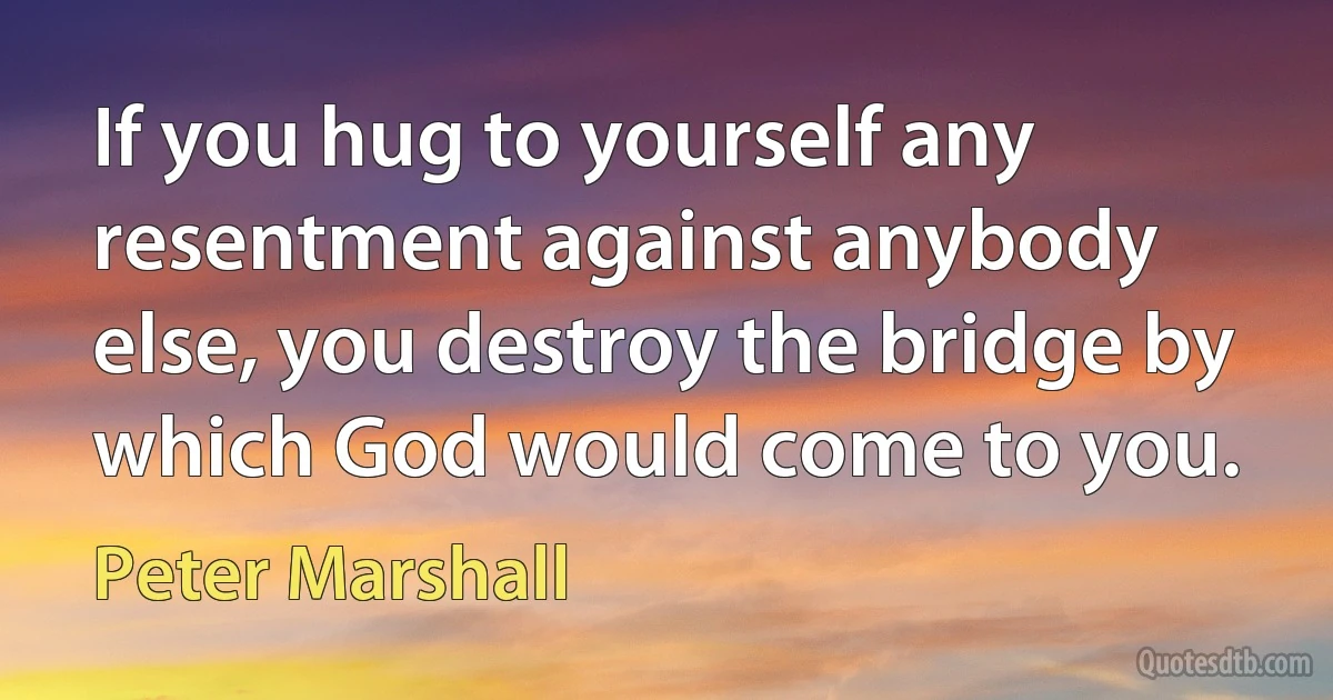 If you hug to yourself any resentment against anybody else, you destroy the bridge by which God would come to you. (Peter Marshall)