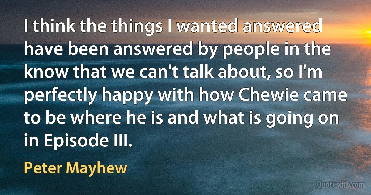 I think the things I wanted answered have been answered by people in the know that we can't talk about, so I'm perfectly happy with how Chewie came to be where he is and what is going on in Episode III. (Peter Mayhew)