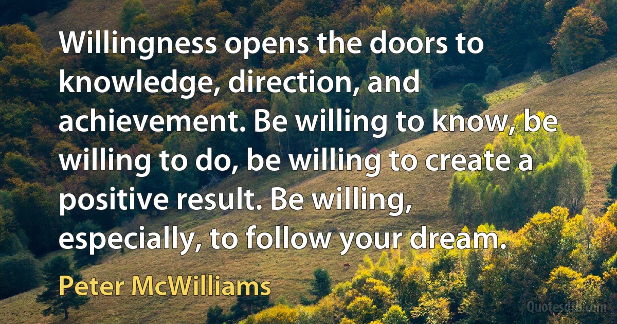 Willingness opens the doors to knowledge, direction, and achievement. Be willing to know, be willing to do, be willing to create a positive result. Be willing, especially, to follow your dream. (Peter McWilliams)