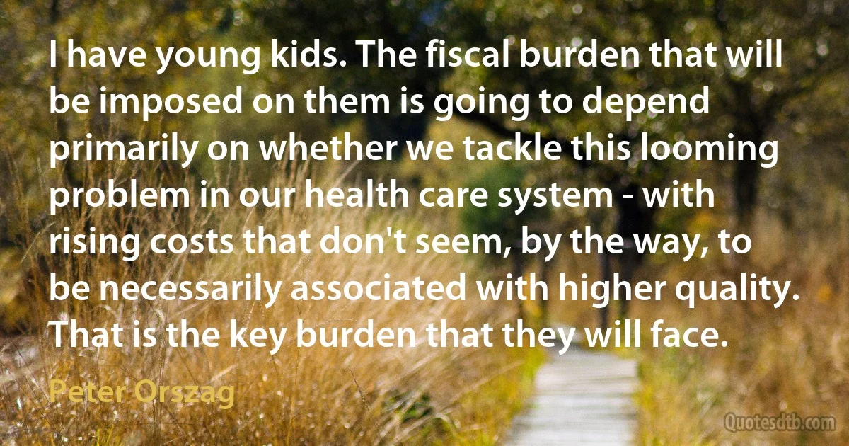 I have young kids. The fiscal burden that will be imposed on them is going to depend primarily on whether we tackle this looming problem in our health care system - with rising costs that don't seem, by the way, to be necessarily associated with higher quality. That is the key burden that they will face. (Peter Orszag)