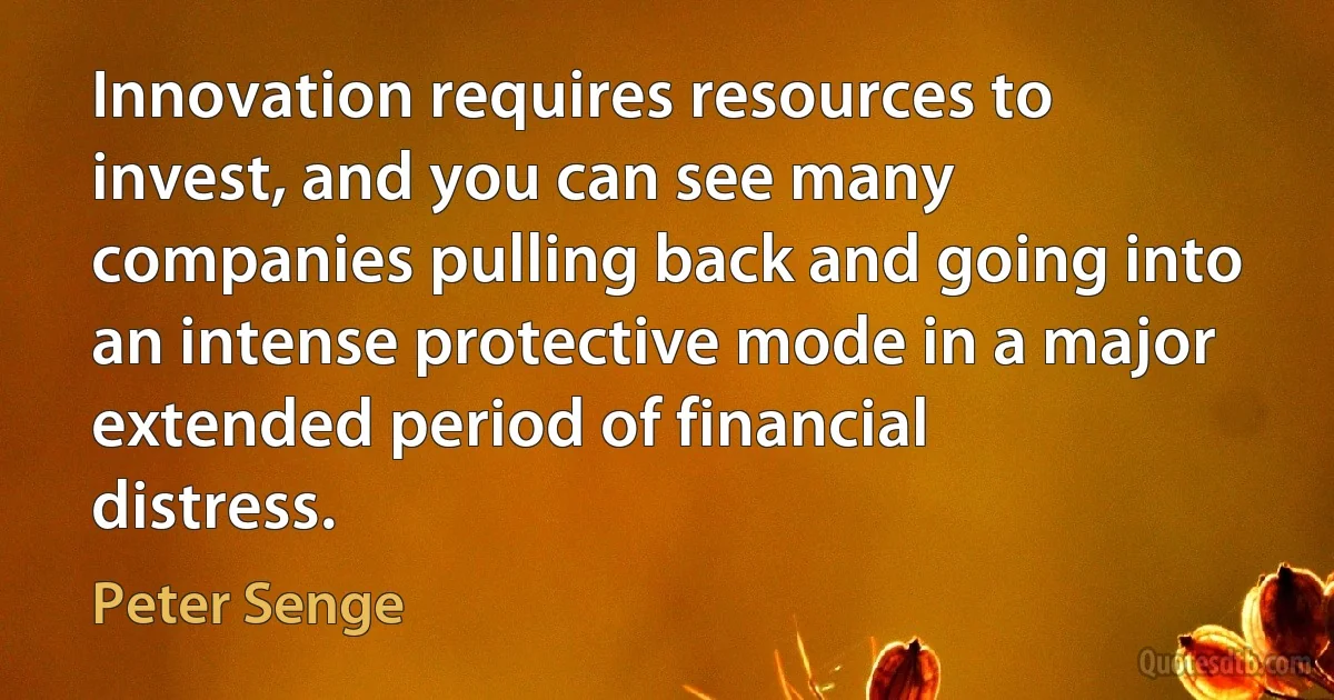 Innovation requires resources to invest, and you can see many companies pulling back and going into an intense protective mode in a major extended period of financial distress. (Peter Senge)