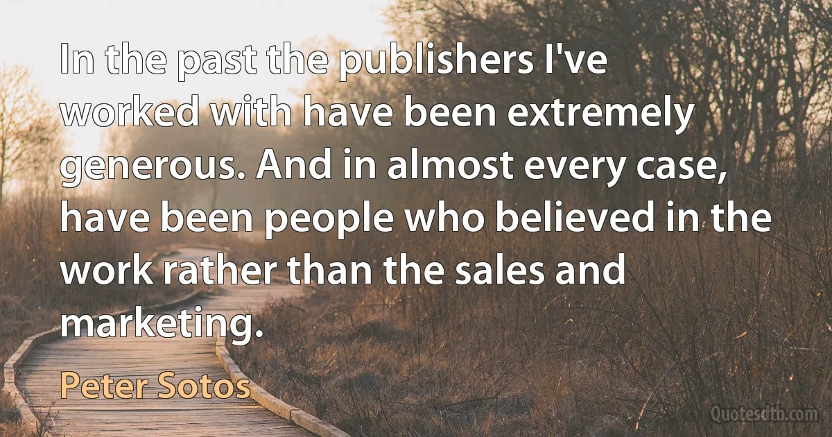 In the past the publishers I've worked with have been extremely generous. And in almost every case, have been people who believed in the work rather than the sales and marketing. (Peter Sotos)