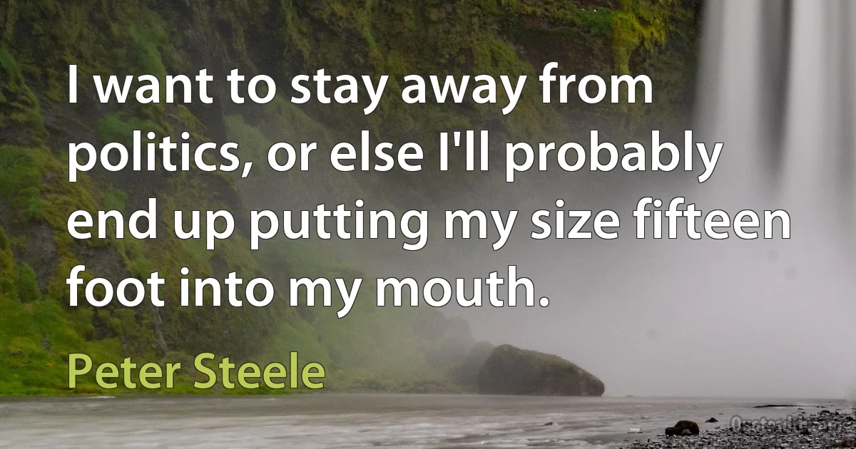 I want to stay away from politics, or else I'll probably end up putting my size fifteen foot into my mouth. (Peter Steele)