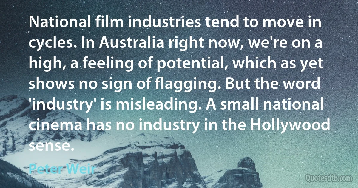 National film industries tend to move in cycles. In Australia right now, we're on a high, a feeling of potential, which as yet shows no sign of flagging. But the word 'industry' is misleading. A small national cinema has no industry in the Hollywood sense. (Peter Weir)