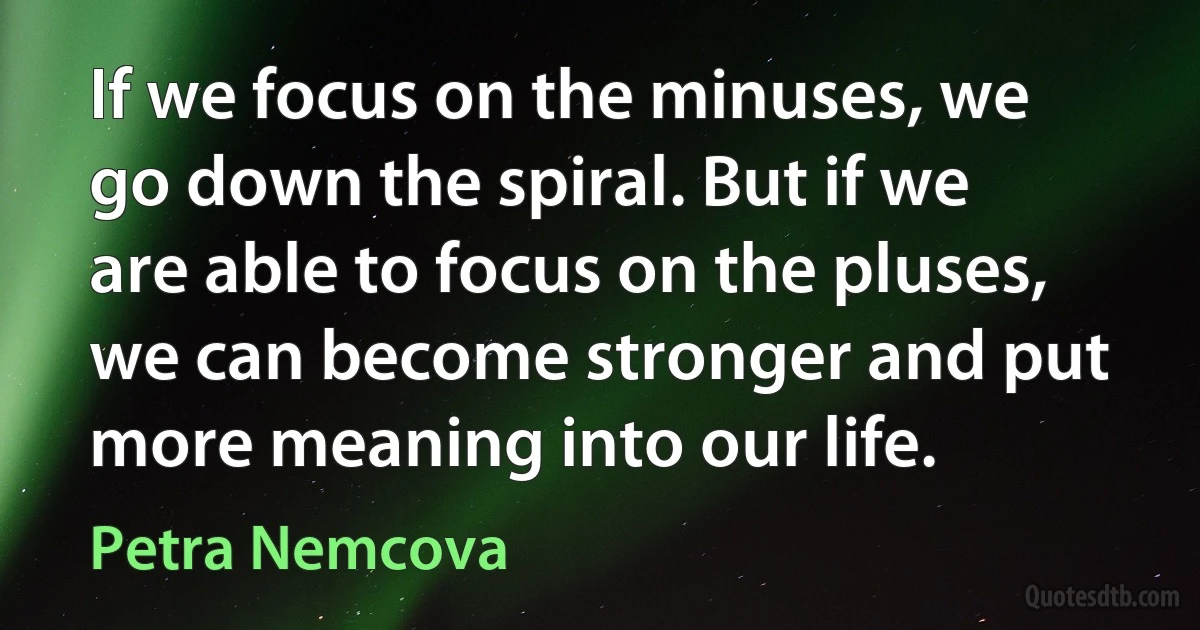 If we focus on the minuses, we go down the spiral. But if we are able to focus on the pluses, we can become stronger and put more meaning into our life. (Petra Nemcova)