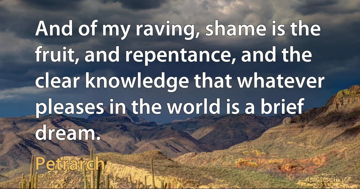 And of my raving, shame is the fruit, and repentance, and the clear knowledge that whatever pleases in the world is a brief dream. (Petrarch)