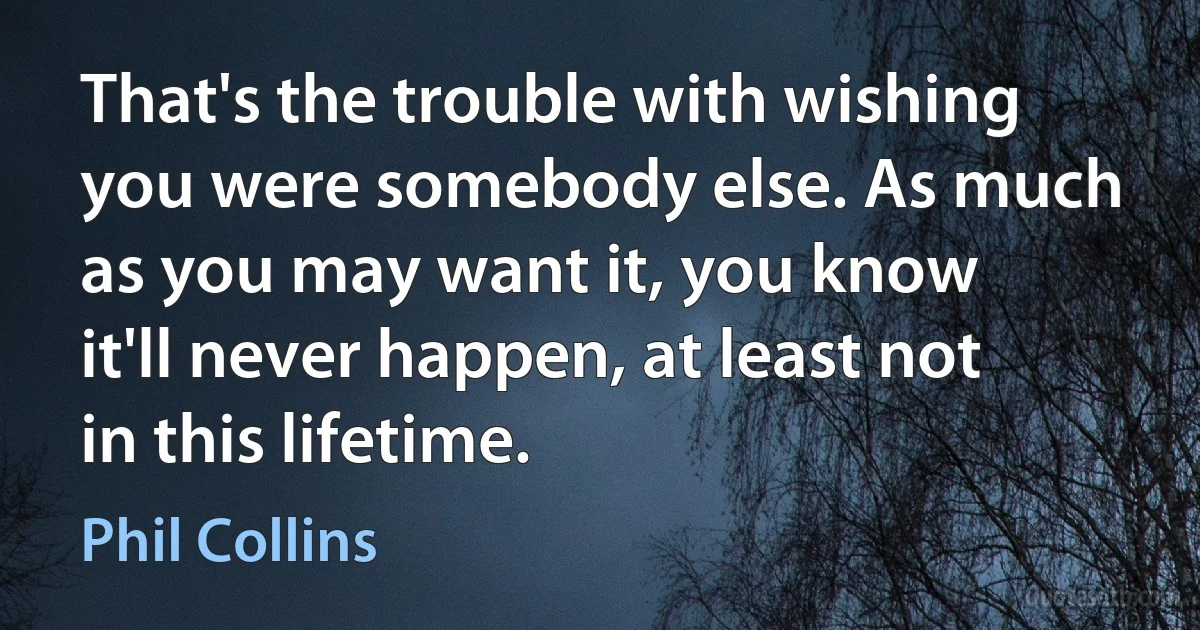 That's the trouble with wishing you were somebody else. As much as you may want it, you know it'll never happen, at least not in this lifetime. (Phil Collins)