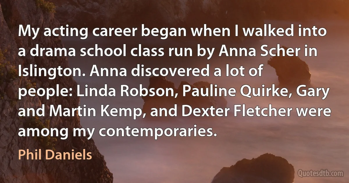 My acting career began when I walked into a drama school class run by Anna Scher in Islington. Anna discovered a lot of people: Linda Robson, Pauline Quirke, Gary and Martin Kemp, and Dexter Fletcher were among my contemporaries. (Phil Daniels)