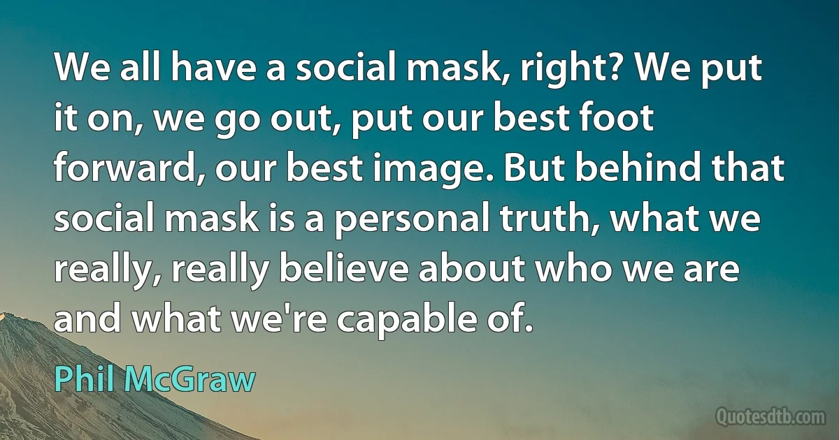 We all have a social mask, right? We put it on, we go out, put our best foot forward, our best image. But behind that social mask is a personal truth, what we really, really believe about who we are and what we're capable of. (Phil McGraw)