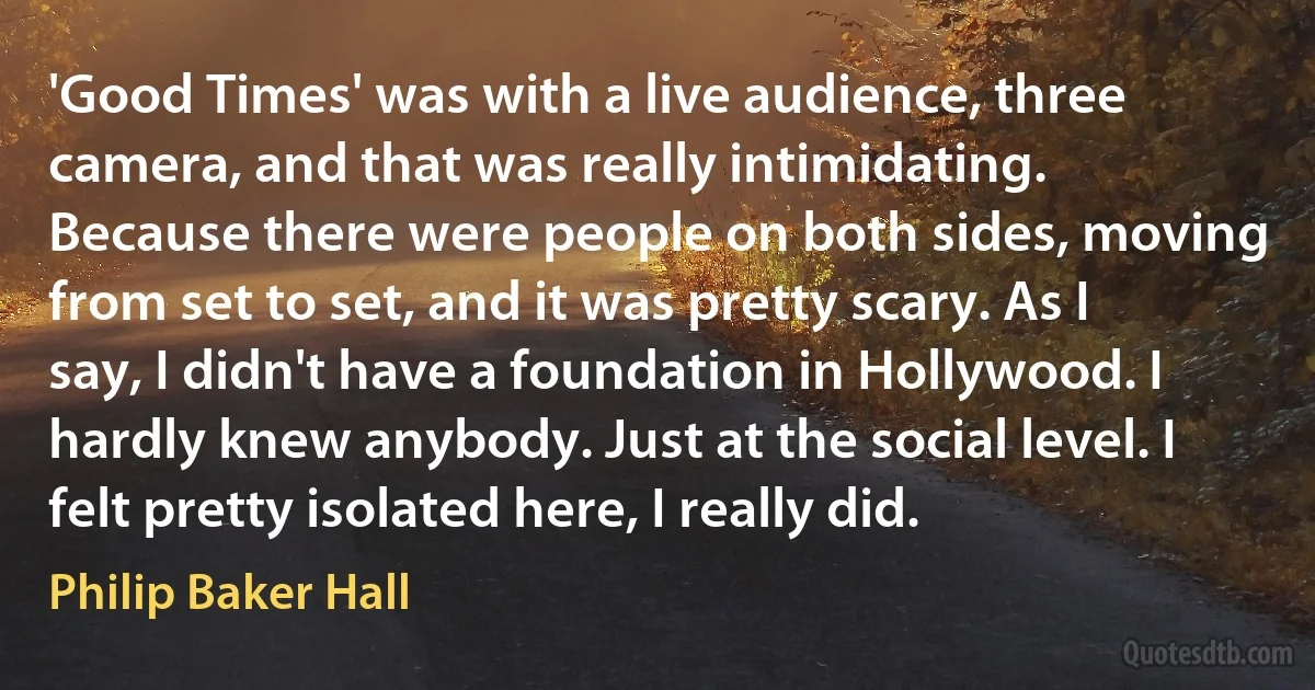 'Good Times' was with a live audience, three camera, and that was really intimidating. Because there were people on both sides, moving from set to set, and it was pretty scary. As I say, I didn't have a foundation in Hollywood. I hardly knew anybody. Just at the social level. I felt pretty isolated here, I really did. (Philip Baker Hall)