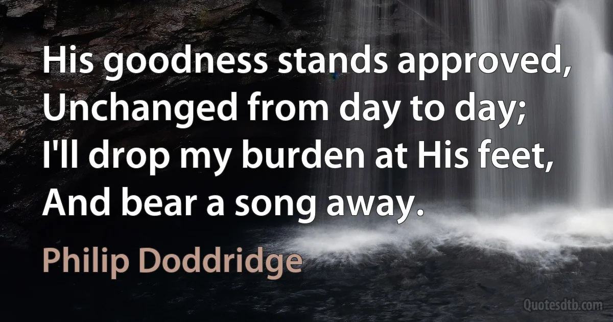 His goodness stands approved,
Unchanged from day to day;
I'll drop my burden at His feet,
And bear a song away. (Philip Doddridge)