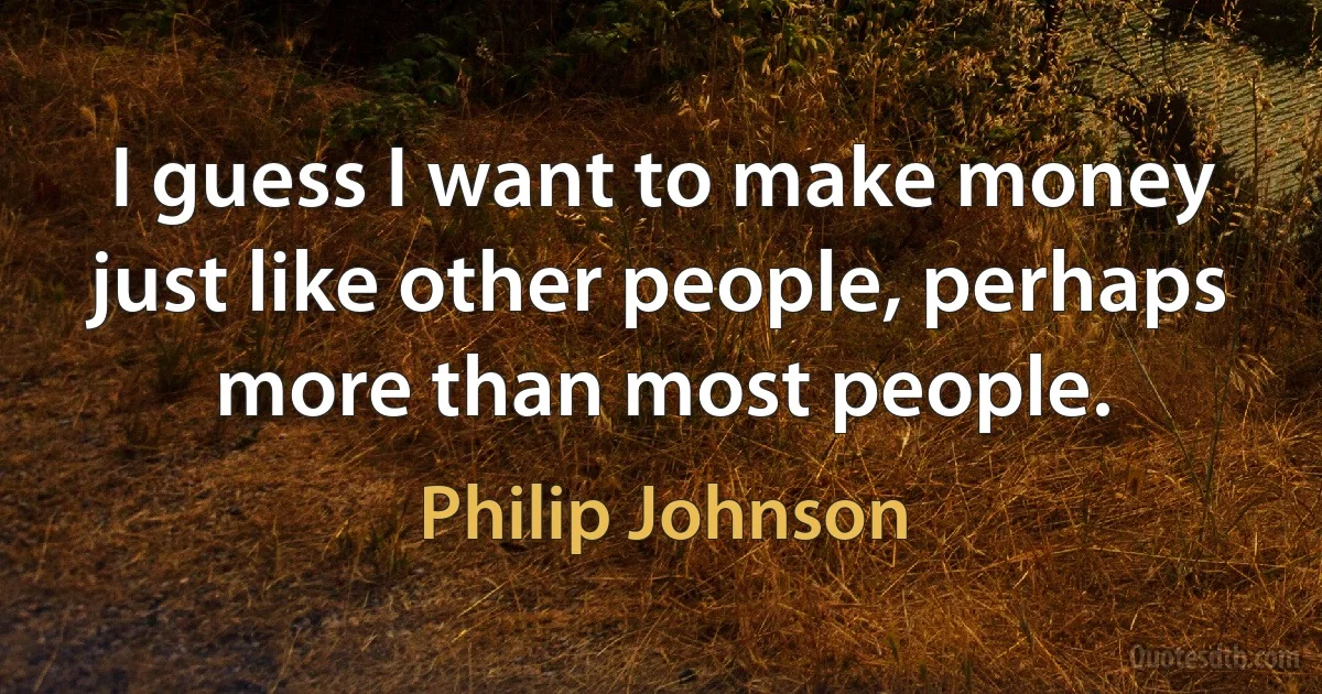 I guess I want to make money just like other people, perhaps more than most people. (Philip Johnson)