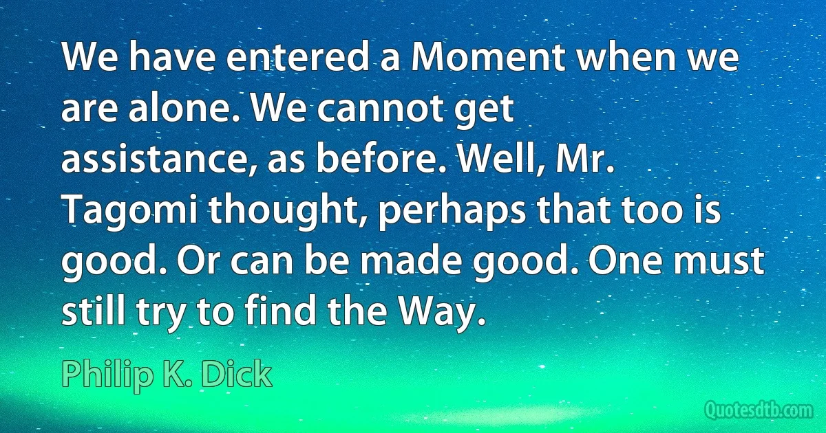 We have entered a Moment when we are alone. We cannot get assistance, as before. Well, Mr. Tagomi thought, perhaps that too is good. Or can be made good. One must still try to find the Way. (Philip K. Dick)