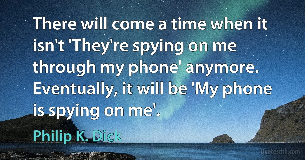 There will come a time when it isn't 'They're spying on me through my phone' anymore. Eventually, it will be 'My phone is spying on me'. (Philip K. Dick)