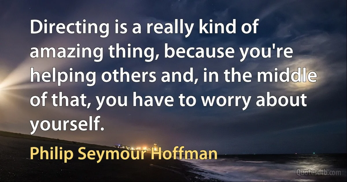 Directing is a really kind of amazing thing, because you're helping others and, in the middle of that, you have to worry about yourself. (Philip Seymour Hoffman)