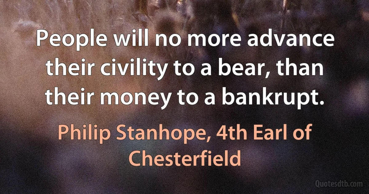 People will no more advance their civility to a bear, than their money to a bankrupt. (Philip Stanhope, 4th Earl of Chesterfield)