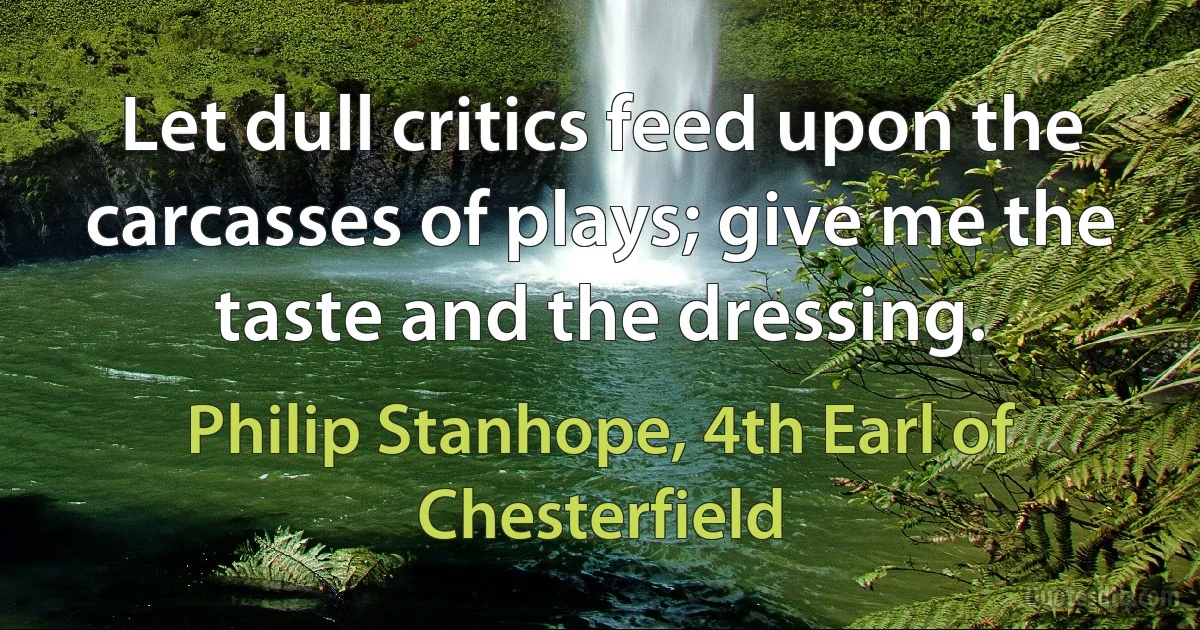 Let dull critics feed upon the carcasses of plays; give me the taste and the dressing. (Philip Stanhope, 4th Earl of Chesterfield)