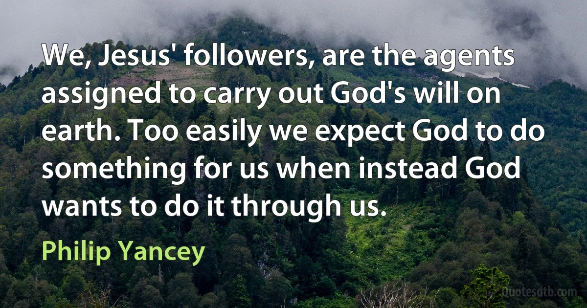 We, Jesus' followers, are the agents assigned to carry out God's will on earth. Too easily we expect God to do something for us when instead God wants to do it through us. (Philip Yancey)