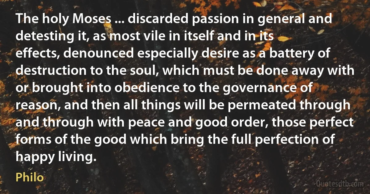 The holy Moses ... discarded passion in general and detesting it, as most vile in itself and in its effects, denounced especially desire as a battery of destruction to the soul, which must be done away with or brought into obedience to the governance of reason, and then all things will be permeated through and through with peace and good order, those perfect forms of the good which bring the full perfection of happy living. (Philo)