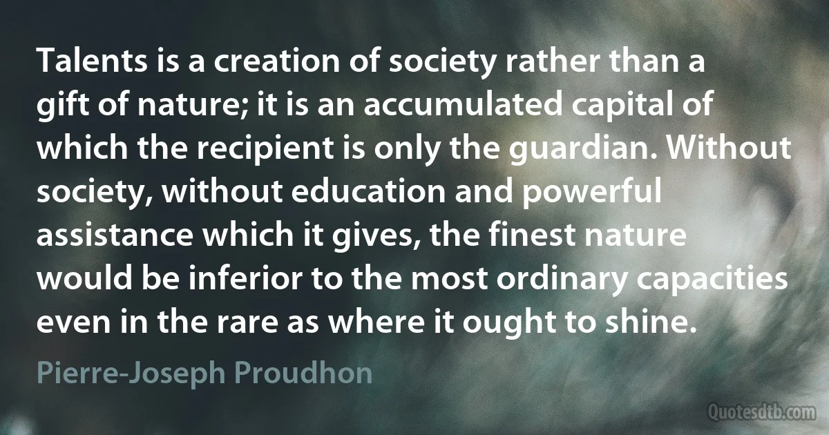 Talents is a creation of society rather than a gift of nature; it is an accumulated capital of which the recipient is only the guardian. Without society, without education and powerful assistance which it gives, the finest nature would be inferior to the most ordinary capacities even in the rare as where it ought to shine. (Pierre-Joseph Proudhon)