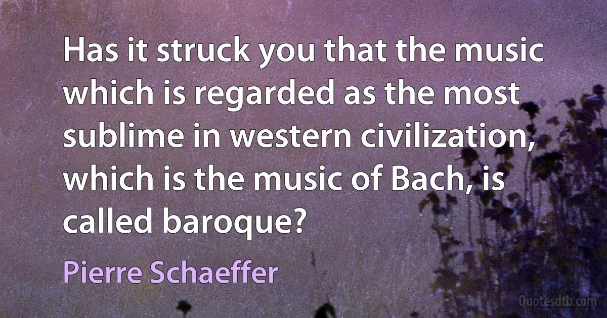 Has it struck you that the music which is regarded as the most sublime in western civilization, which is the music of Bach, is called baroque? (Pierre Schaeffer)