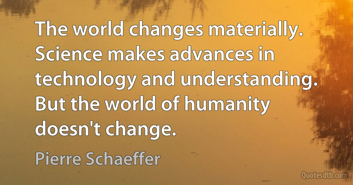 The world changes materially. Science makes advances in technology and understanding. But the world of humanity doesn't change. (Pierre Schaeffer)