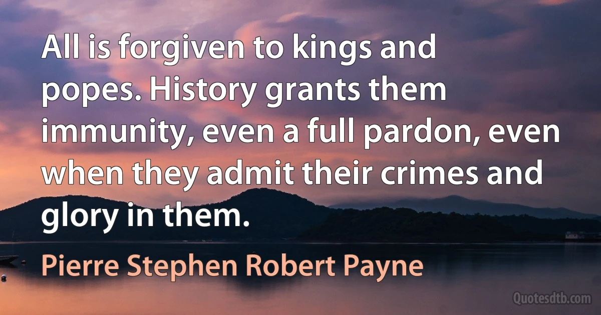 All is forgiven to kings and popes. History grants them immunity, even a full pardon, even when they admit their crimes and glory in them. (Pierre Stephen Robert Payne)