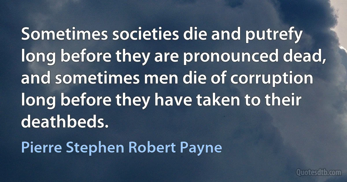 Sometimes societies die and putrefy long before they are pronounced dead, and sometimes men die of corruption long before they have taken to their deathbeds. (Pierre Stephen Robert Payne)