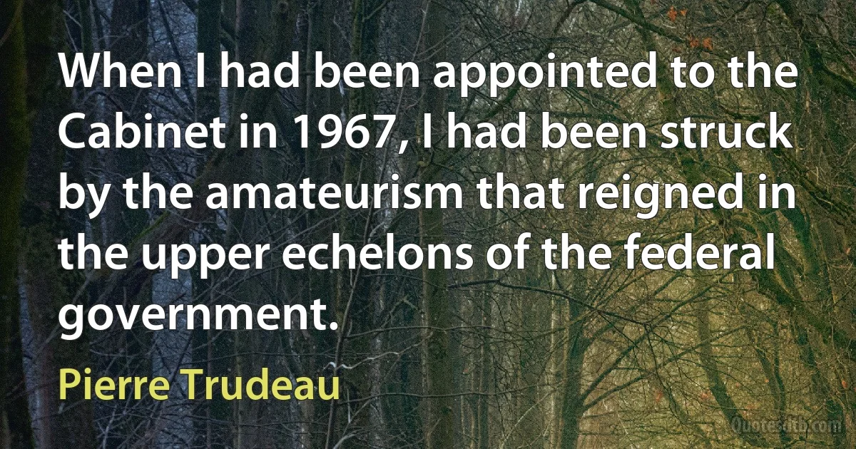 When I had been appointed to the Cabinet in 1967, I had been struck by the amateurism that reigned in the upper echelons of the federal government. (Pierre Trudeau)