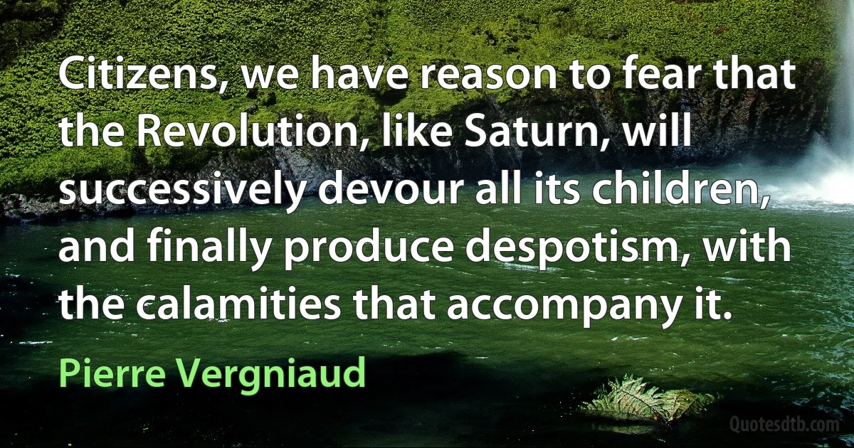 Citizens, we have reason to fear that the Revolution, like Saturn, will successively devour all its children, and finally produce despotism, with the calamities that accompany it. (Pierre Vergniaud)