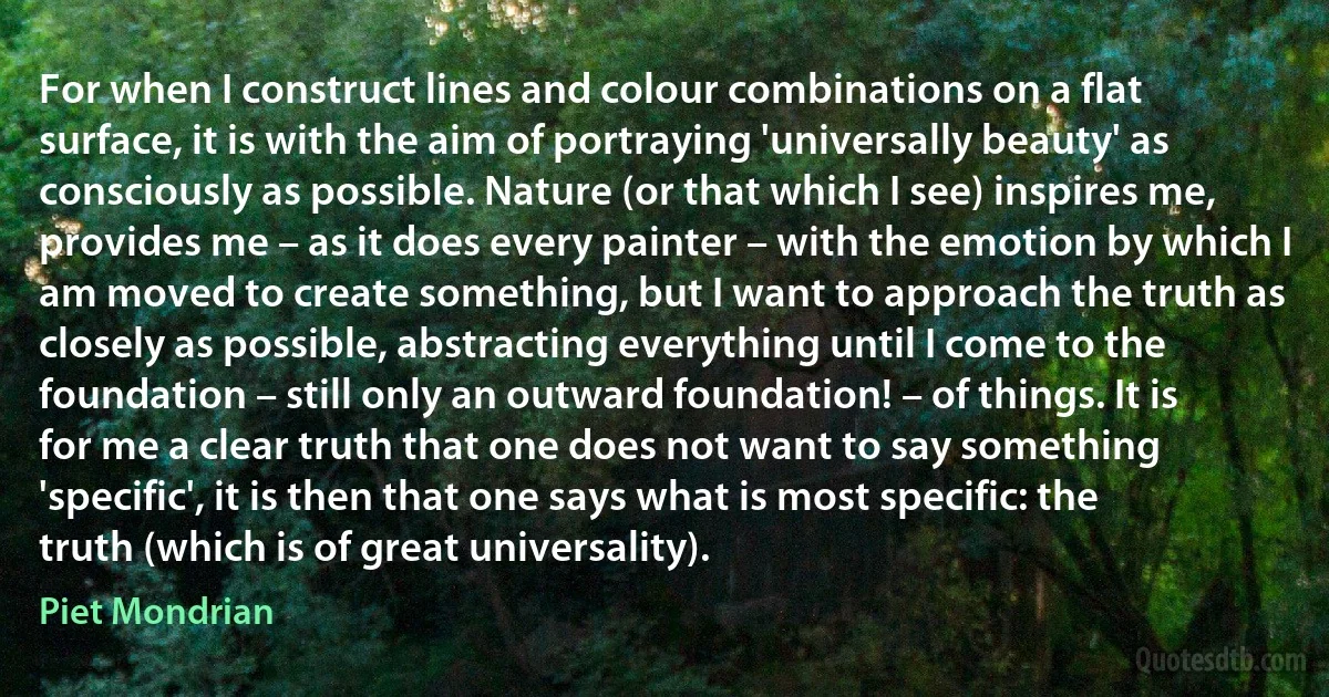 For when I construct lines and colour combinations on a flat surface, it is with the aim of portraying 'universally beauty' as consciously as possible. Nature (or that which I see) inspires me, provides me – as it does every painter – with the emotion by which I am moved to create something, but I want to approach the truth as closely as possible, abstracting everything until I come to the foundation – still only an outward foundation! – of things. It is for me a clear truth that one does not want to say something 'specific', it is then that one says what is most specific: the truth (which is of great universality). (Piet Mondrian)