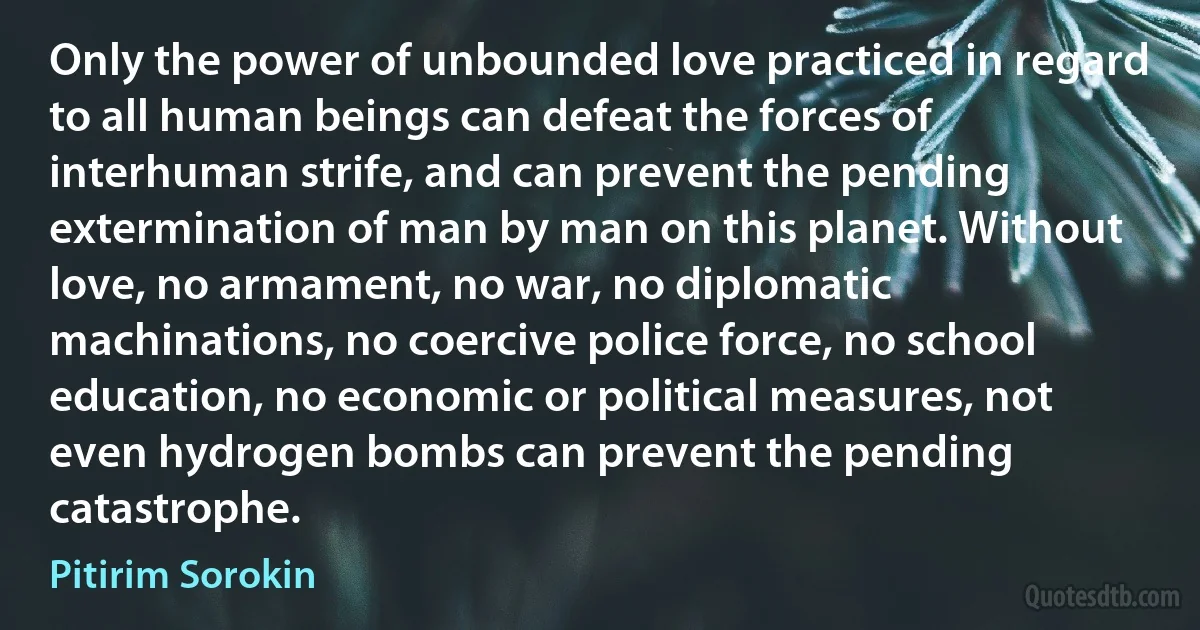 Only the power of unbounded love practiced in regard to all human beings can defeat the forces of interhuman strife, and can prevent the pending extermination of man by man on this planet. Without love, no armament, no war, no diplomatic machinations, no coercive police force, no school education, no economic or political measures, not even hydrogen bombs can prevent the pending catastrophe. (Pitirim Sorokin)