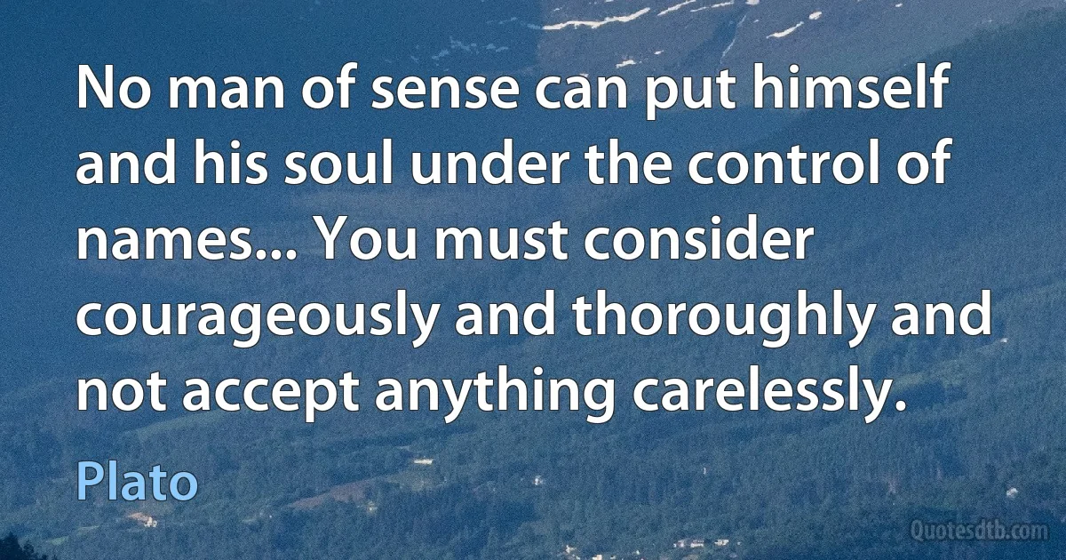 No man of sense can put himself and his soul under the control of names... You must consider courageously and thoroughly and not accept anything carelessly. (Plato)