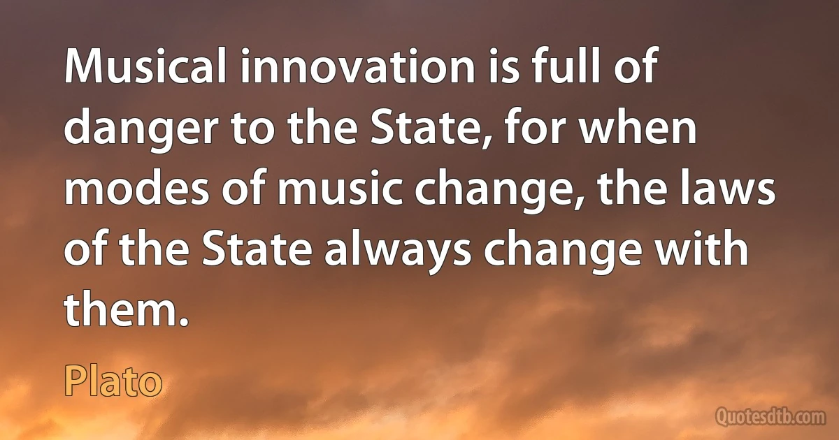 Musical innovation is full of danger to the State, for when modes of music change, the laws of the State always change with them. (Plato)