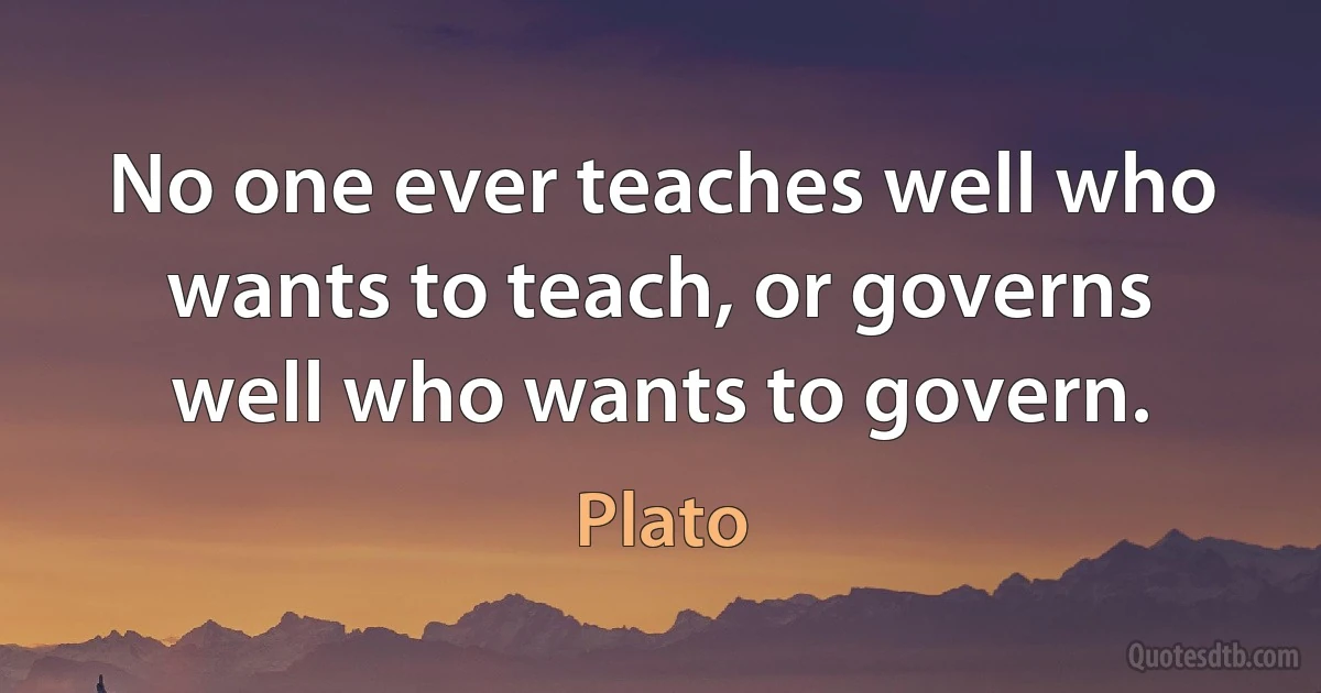 No one ever teaches well who wants to teach, or governs well who wants to govern. (Plato)