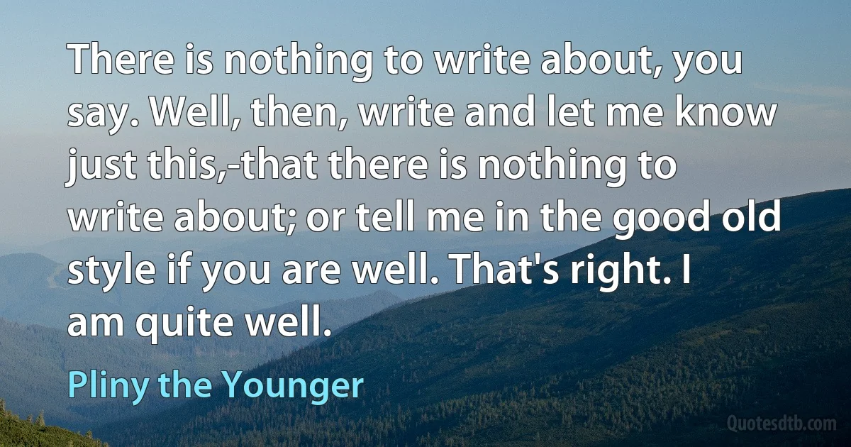 There is nothing to write about, you say. Well, then, write and let me know just this,-that there is nothing to write about; or tell me in the good old style if you are well. That's right. I am quite well. (Pliny the Younger)