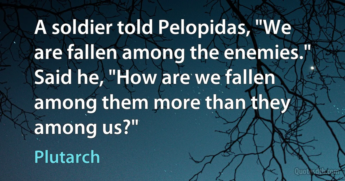 A soldier told Pelopidas, "We are fallen among the enemies." Said he, "How are we fallen among them more than they among us?" (Plutarch)