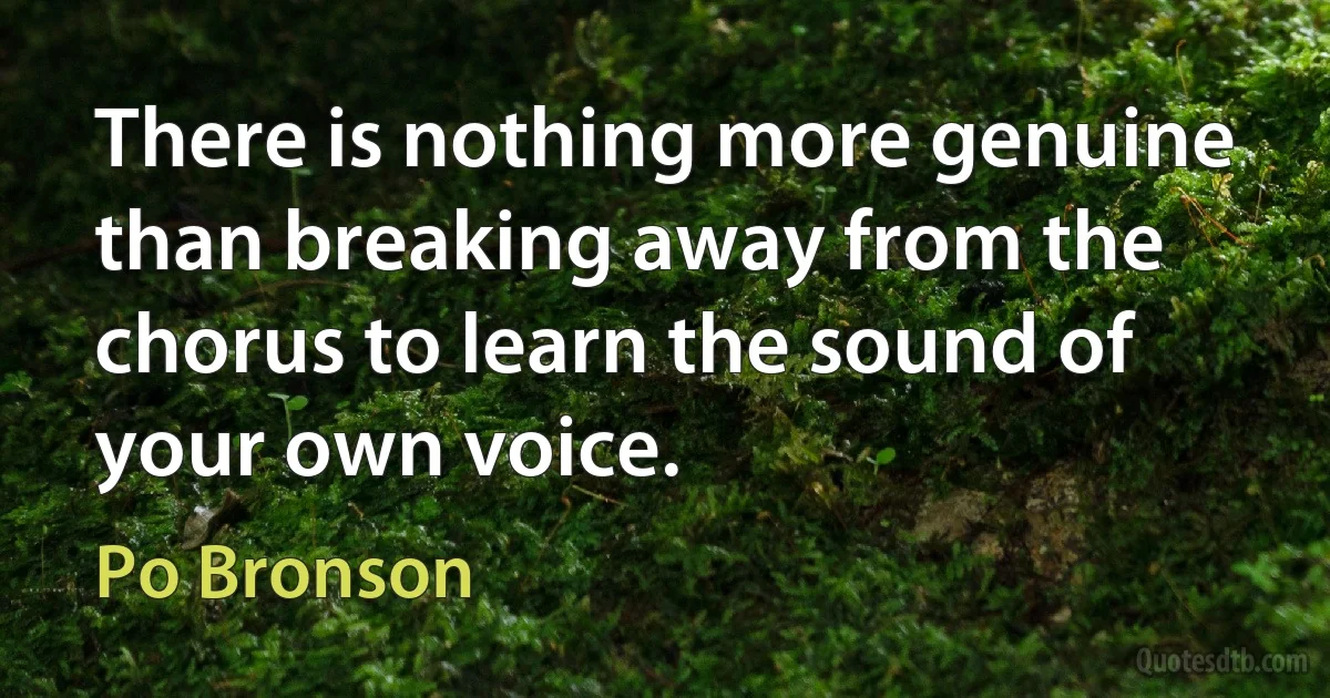 There is nothing more genuine than breaking away from the chorus to learn the sound of your own voice. (Po Bronson)