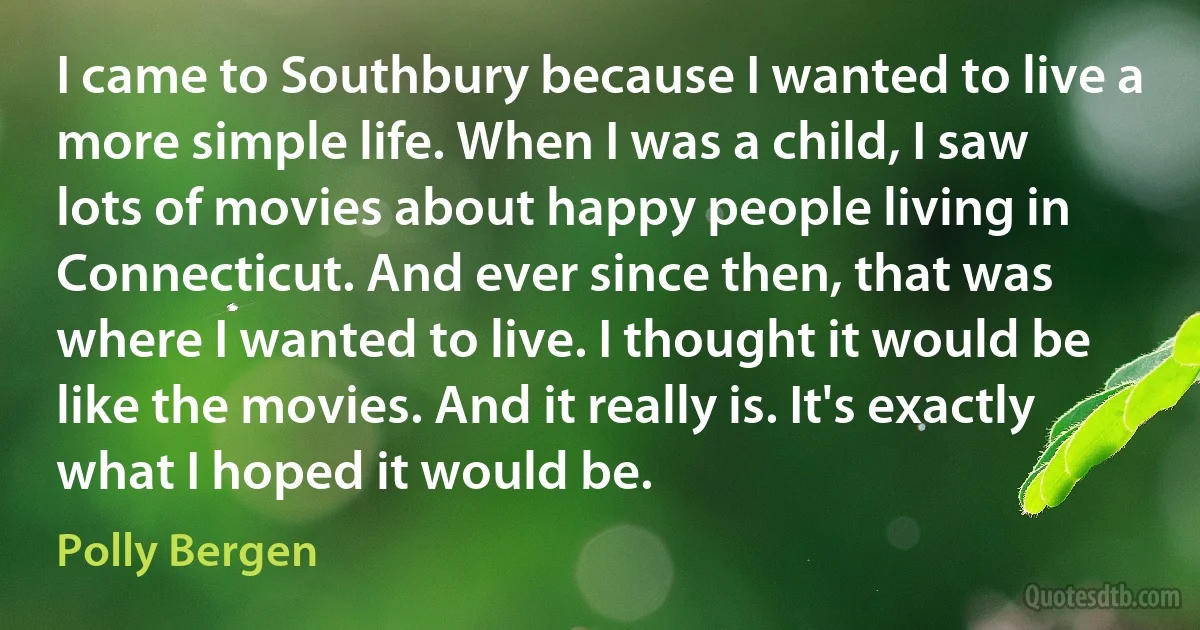 I came to Southbury because I wanted to live a more simple life. When I was a child, I saw lots of movies about happy people living in Connecticut. And ever since then, that was where I wanted to live. I thought it would be like the movies. And it really is. It's exactly what I hoped it would be. (Polly Bergen)