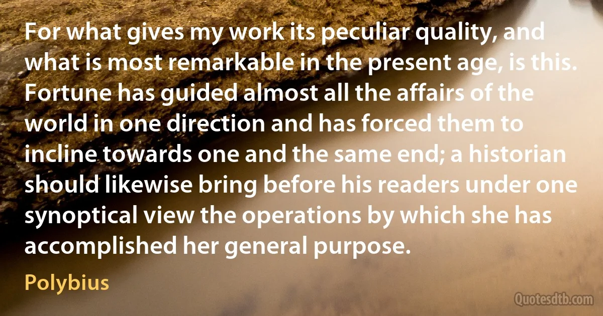 For what gives my work its peculiar quality, and what is most remarkable in the present age, is this. Fortune has guided almost all the affairs of the world in one direction and has forced them to incline towards one and the same end; a historian should likewise bring before his readers under one synoptical view the operations by which she has accomplished her general purpose. (Polybius)