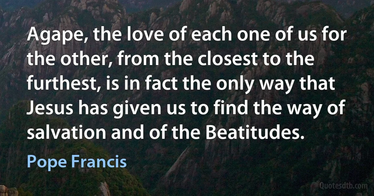 Agape, the love of each one of us for the other, from the closest to the furthest, is in fact the only way that Jesus has given us to find the way of salvation and of the Beatitudes. (Pope Francis)