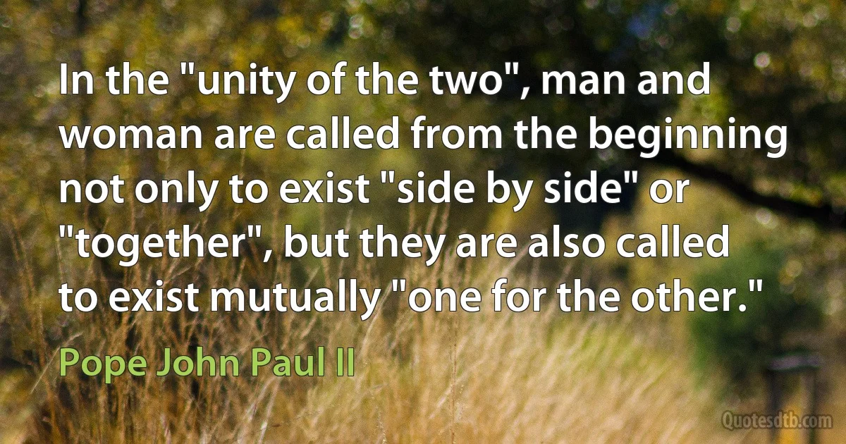 In the "unity of the two", man and woman are called from the beginning not only to exist "side by side" or "together", but they are also called to exist mutually "one for the other." (Pope John Paul II)