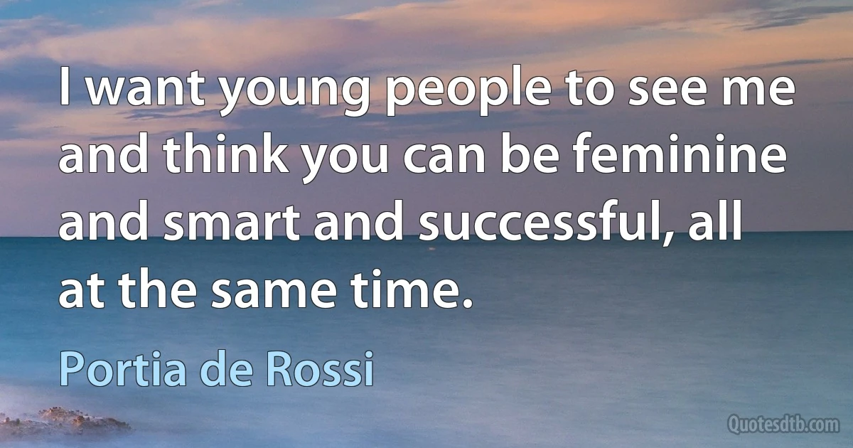 I want young people to see me and think you can be feminine and smart and successful, all at the same time. (Portia de Rossi)