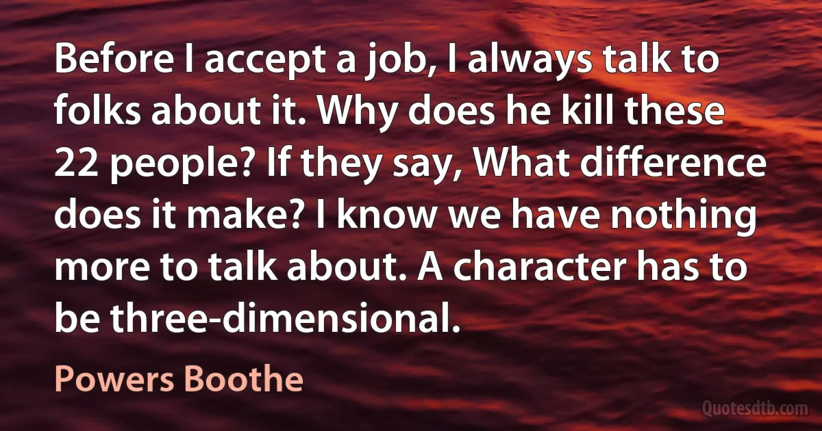 Before I accept a job, I always talk to folks about it. Why does he kill these 22 people? If they say, What difference does it make? I know we have nothing more to talk about. A character has to be three-dimensional. (Powers Boothe)