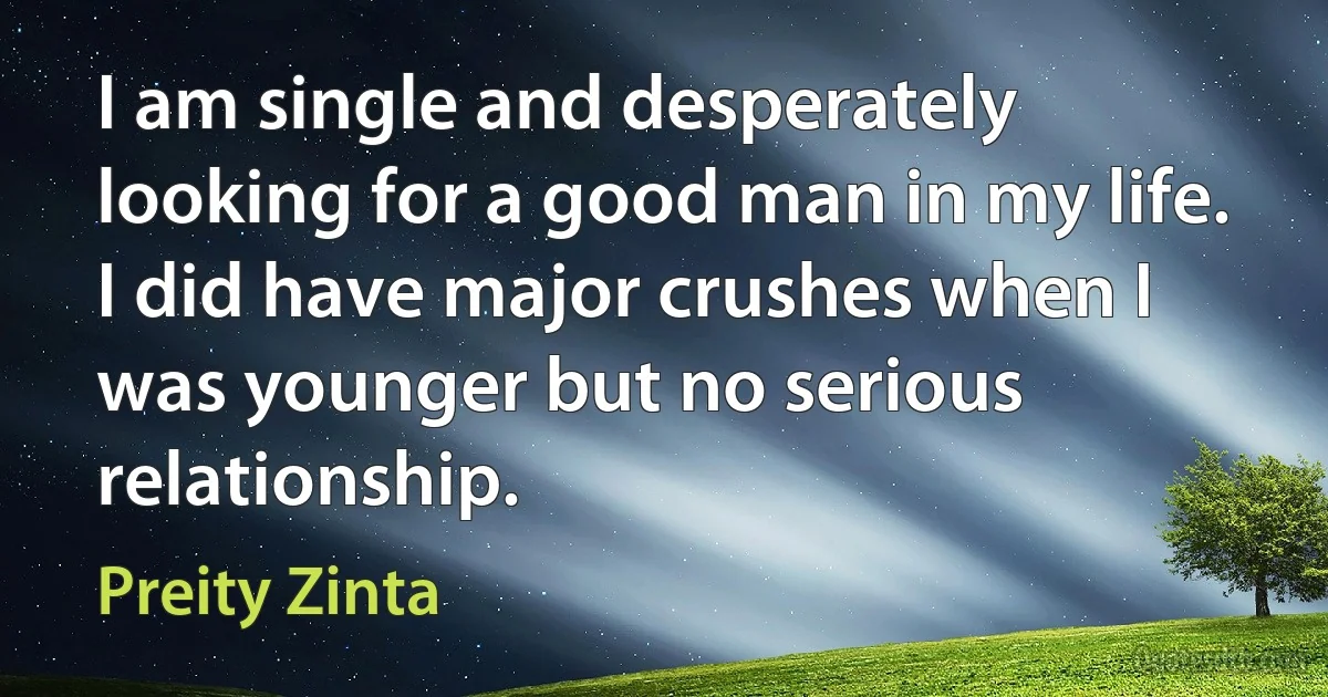 I am single and desperately looking for a good man in my life. I did have major crushes when I was younger but no serious relationship. (Preity Zinta)